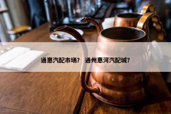 通惠汽配市场？ 通州惠河汽配城？