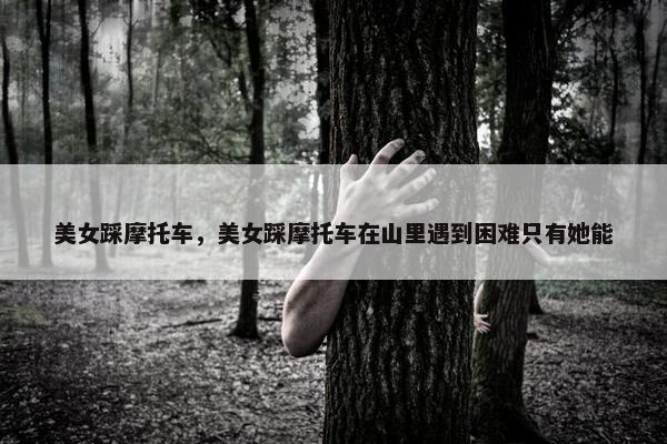 美女踩摩托车，美女踩摩托车在山里遇到困难只有她能