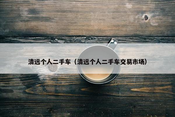 清远个人二手车（清远个人二手车交易市场）