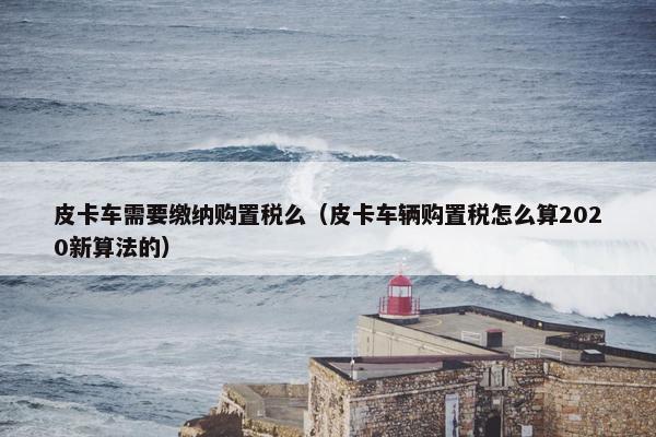 皮卡车需要缴纳购置税么（皮卡车辆购置税怎么算2020新算法的）