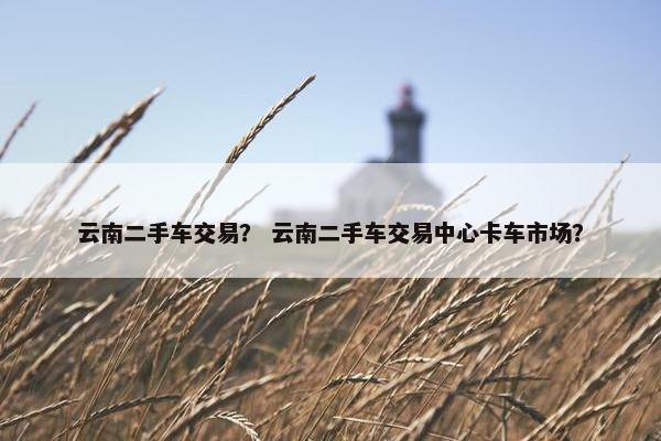 云南二手车交易？ 云南二手车交易中心卡车市场？