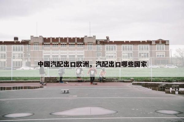 中国汽配出口欧洲，汽配出口哪些国家