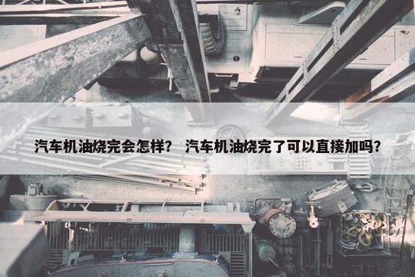 汽车机油烧完会怎样？ 汽车机油烧完了可以直接加吗？