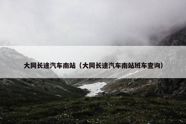 大同长途汽车南站（大同长途汽车南站班车查询）