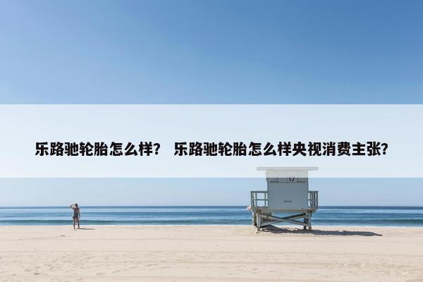 乐路驰轮胎怎么样？ 乐路驰轮胎怎么样央视消费主张？