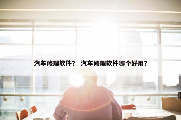 汽车修理软件？ 汽车修理软件哪个好用？