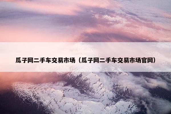 瓜子网二手车交易市场（瓜子网二手车交易市场官网）