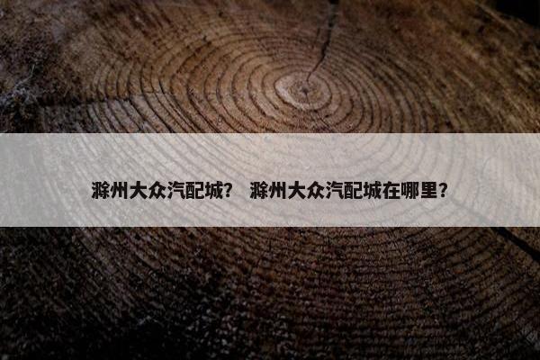 滁州大众汽配城？ 滁州大众汽配城在哪里？