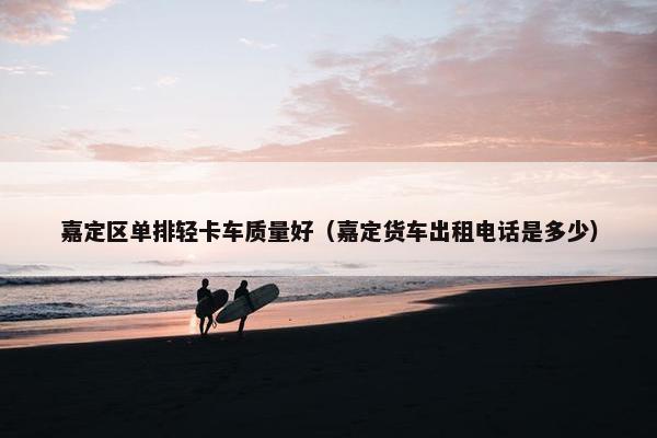 嘉定区单排轻卡车质量好（嘉定货车出租电话是多少）