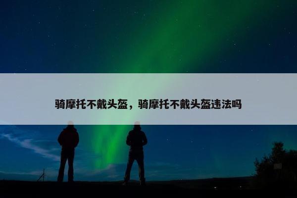 骑摩托不戴头盔，骑摩托不戴头盔违法吗