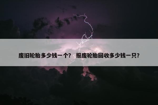 废旧轮胎多少钱一个？ 报废轮胎回收多少钱一只？