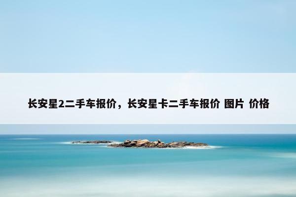 长安星2二手车报价，长安星卡二手车报价 图片 价格