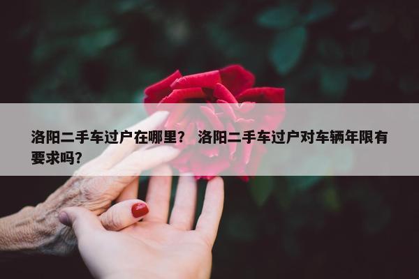 洛阳二手车过户在哪里？ 洛阳二手车过户对车辆年限有要求吗？