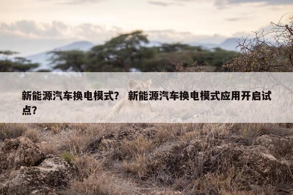 新能源汽车换电模式？ 新能源汽车换电模式应用开启试点？