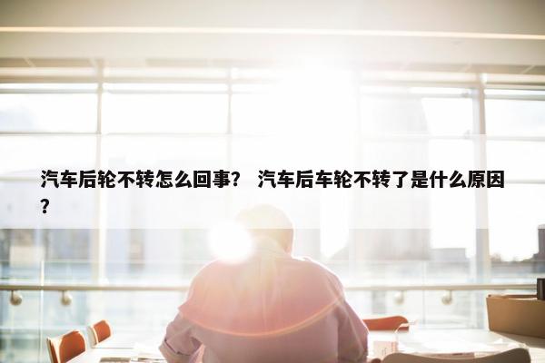 汽车后轮不转怎么回事？ 汽车后车轮不转了是什么原因？