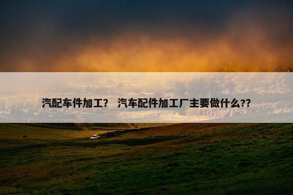 汽配车件加工？ 汽车配件加工厂主要做什么?？
