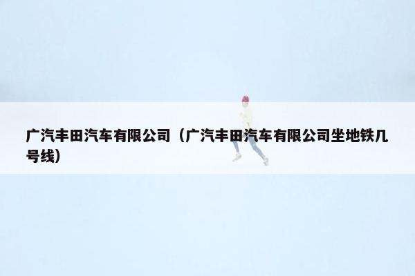 广汽丰田汽车有限公司（广汽丰田汽车有限公司坐地铁几号线）