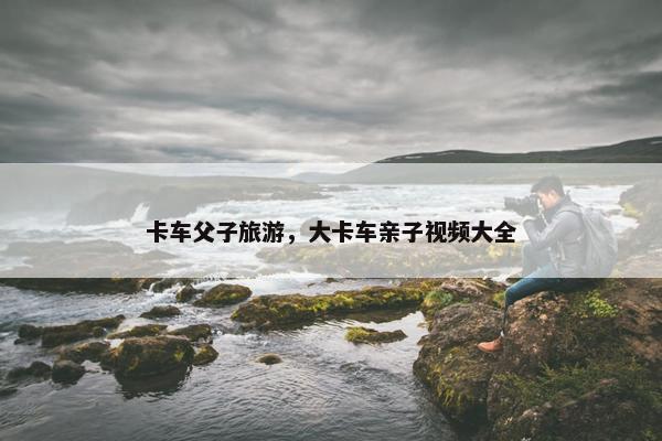 卡车父子旅游，大卡车亲子视频大全