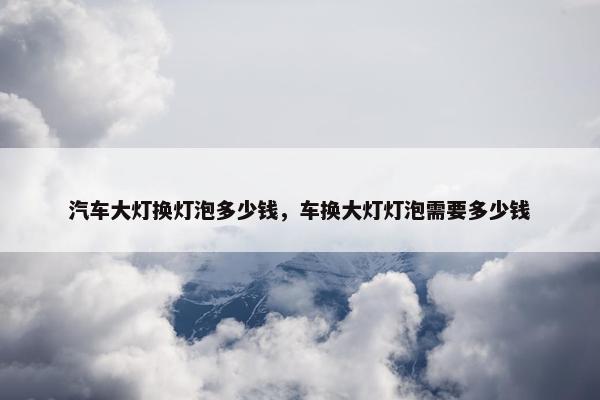 汽车大灯换灯泡多少钱，车换大灯灯泡需要多少钱