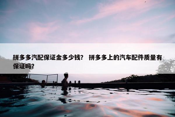 拼多多汽配保证金多少钱？ 拼多多上的汽车配件质量有保证吗？