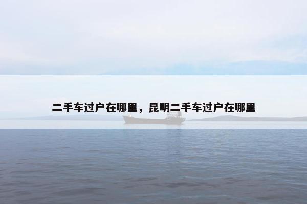 二手车过户在哪里，昆明二手车过户在哪里