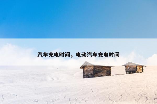汽车充电时间，电动汽车充电时间