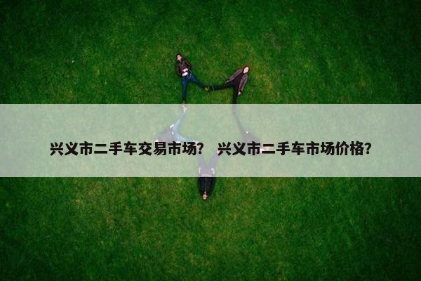 兴义市二手车交易市场？ 兴义市二手车市场价格？