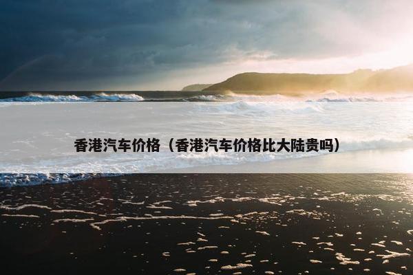 香港汽车价格（香港汽车价格比大陆贵吗）