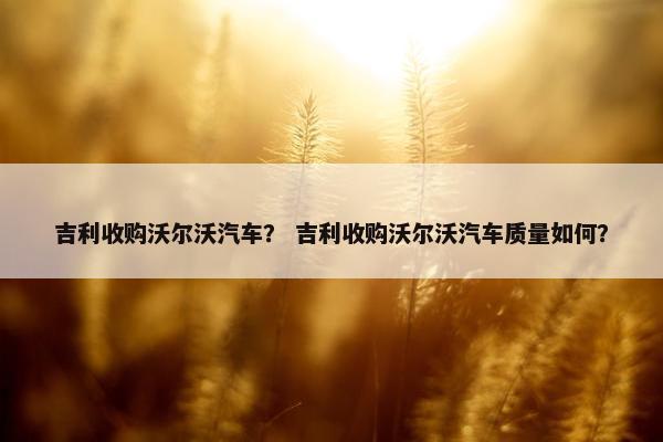 吉利收购沃尔沃汽车？ 吉利收购沃尔沃汽车质量如何？