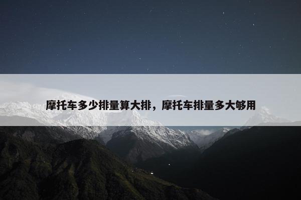 摩托车多少排量算大排，摩托车排量多大够用