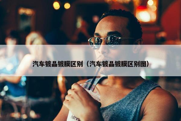 汽车镀晶镀膜区别（汽车镀晶镀膜区别图）