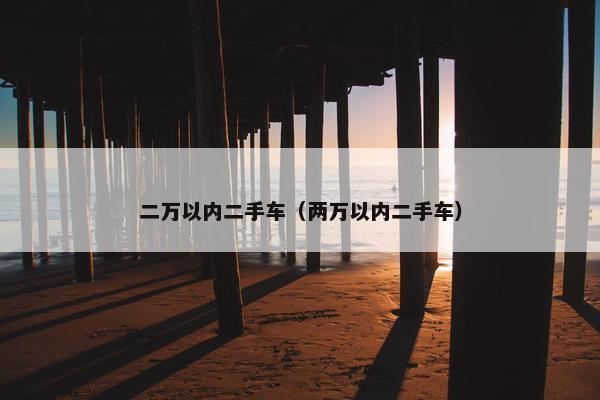 二万以内二手车（两万以内二手车）