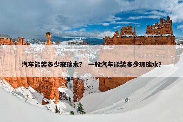 汽车能装多少玻璃水？ 一般汽车能装多少玻璃水？