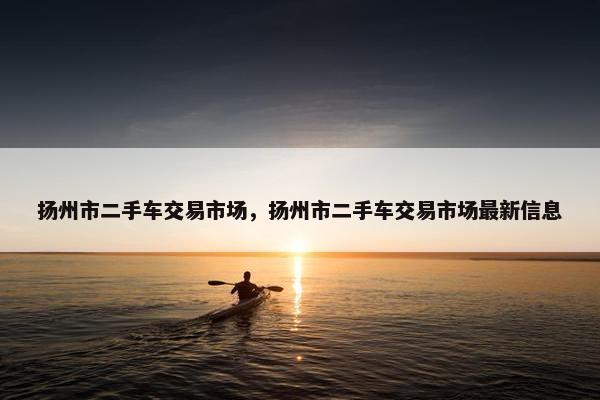 扬州市二手车交易市场，扬州市二手车交易市场最新信息