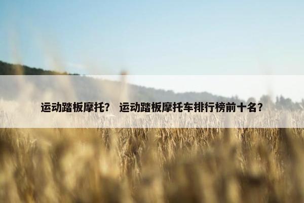 运动踏板摩托？ 运动踏板摩托车排行榜前十名？