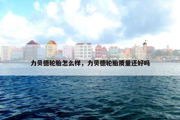 力贝德轮胎怎么样，力贝德轮胎质量还好吗