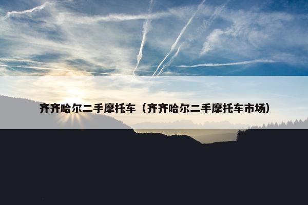齐齐哈尔二手摩托车（齐齐哈尔二手摩托车市场）