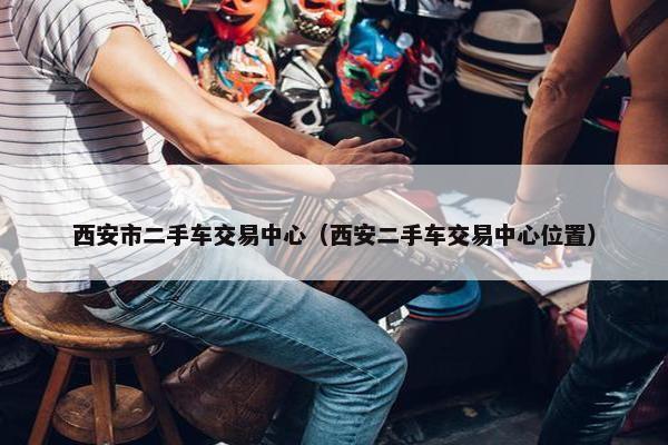西安市二手车交易中心（西安二手车交易中心位置）