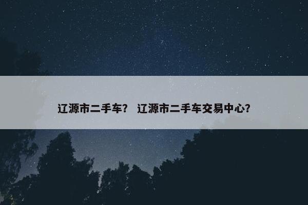 辽源市二手车？ 辽源市二手车交易中心？