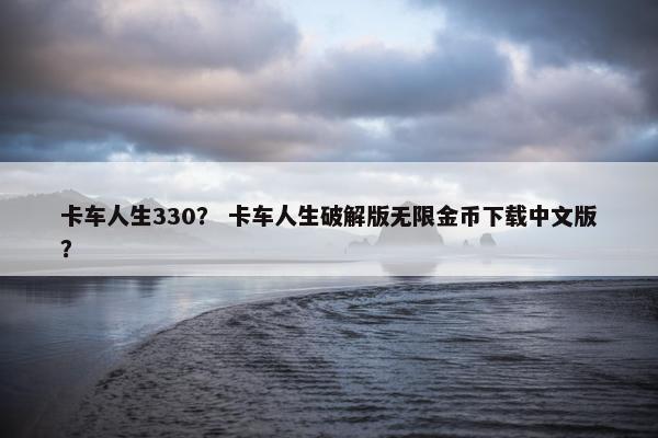 卡车人生330？ 卡车人生破解版无限金币下载中文版？