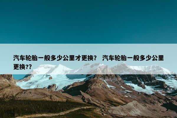 汽车轮胎一般多少公里才更换？ 汽车轮胎一般多少公里更换?？