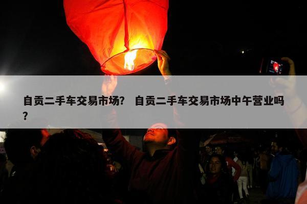 自贡二手车交易市场？ 自贡二手车交易市场中午营业吗？