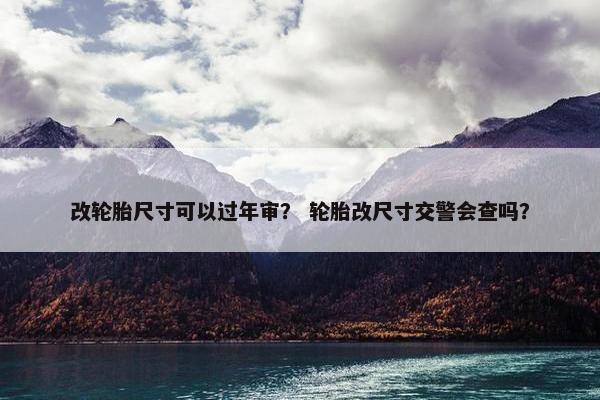改轮胎尺寸可以过年审？ 轮胎改尺寸交警会查吗？