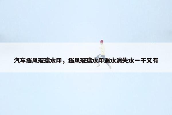 汽车挡风玻璃水印，挡风玻璃水印遇水消失水一干又有