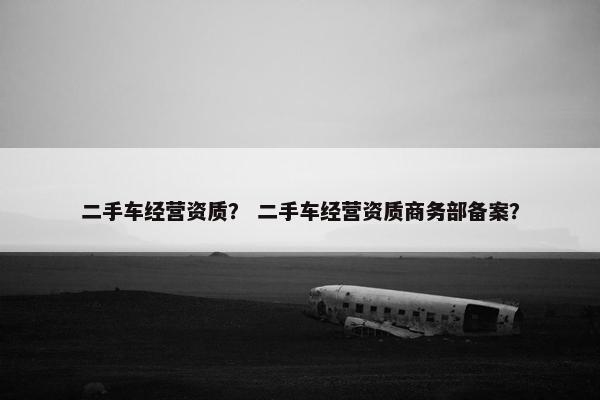 二手车经营资质？ 二手车经营资质商务部备案？