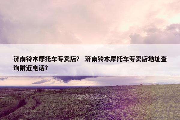 济南铃木摩托车专卖店？ 济南铃木摩托车专卖店地址查询附近电话？