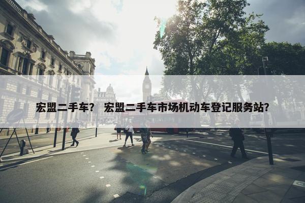 宏盟二手车？ 宏盟二手车市场机动车登记服务站？