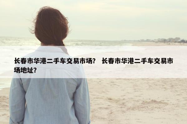 长春市华港二手车交易市场？ 长春市华港二手车交易市场地址？