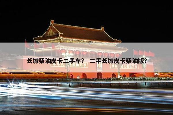 长城柴油皮卡二手车？ 二手长城皮卡柴油版？