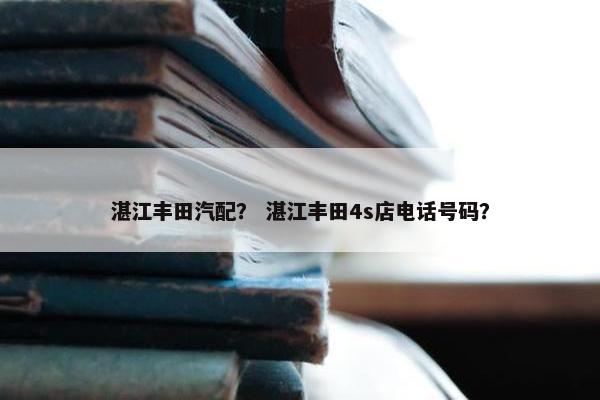 湛江丰田汽配？ 湛江丰田4s店电话号码？